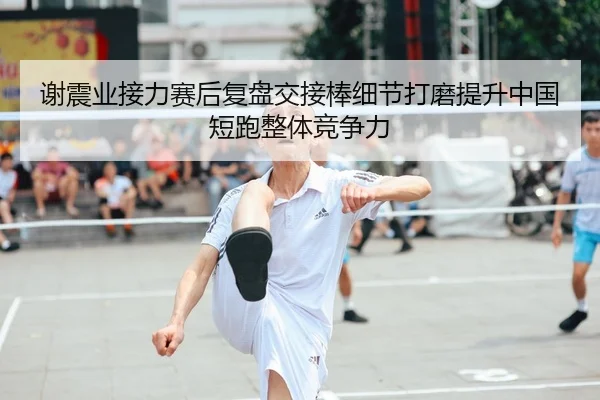 谢震业接力赛后复盘交接棒细节打磨提升中国短跑整体竞争力